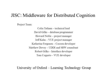 JISC: Middleware for Distributed Cognition Project Team: Colin Tatham – technical lead David Gilks – database programmer Howard Noble – project manager.