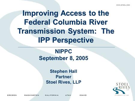 Improving Access to the Federal Columbia River Transmission System: The IPP Perspective NIPPC September 8, 2005 Stephen Hall Partner Stoel Rives, LLP.