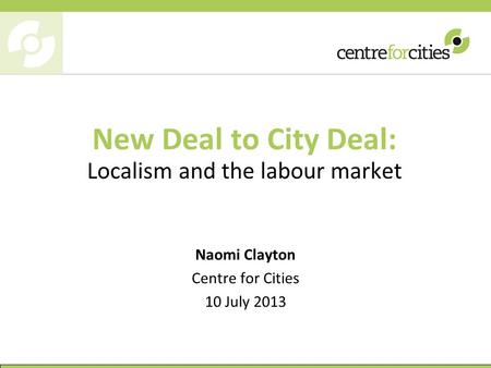 New Deal to City Deal: Localism and the labour market Naomi Clayton Centre for Cities 10 July 2013.