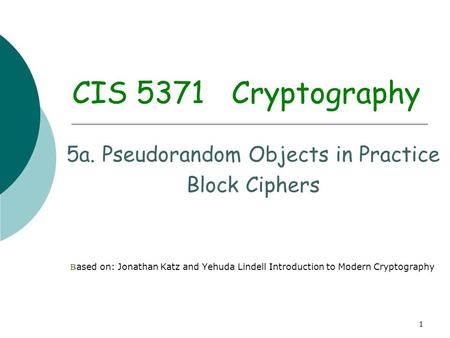 1 CIS 5371 Cryptography 5a. Pseudorandom Objects in Practice Block Ciphers B ased on: Jonathan Katz and Yehuda Lindell Introduction to Modern Cryptography.