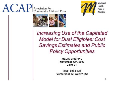 1 Increasing Use of the Capitated Model for Dual Eligibles: Cost Savings Estimates and Public Policy Opportunities MEDIA BRIEFING November 12 th, 2008.