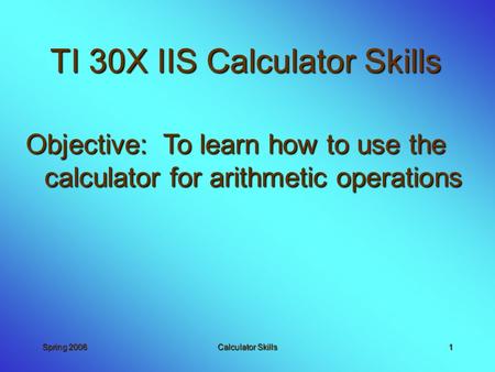 Spring 2006Calculator Skills1 TI 30X IIS Calculator Skills Objective: To learn how to use the calculator for arithmetic operations.