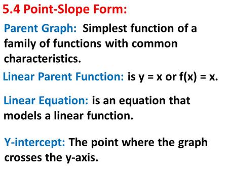 5.4 Point-Slope Form: Linear Parent Function: is y = x or f(x) = x. Parent Graph: Simplest function of a family of functions with common characteristics.