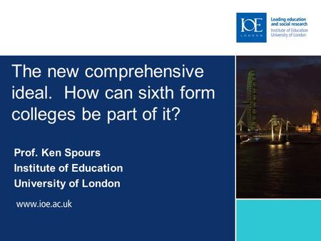 The new comprehensive ideal. How can sixth form colleges be part of it? Prof. Ken Spours Institute of Education University of London.