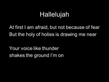 Hallelujah At first I am afraid, but not because of fear But the holy of holies is drawing me near Your voice like thunder shakes the ground I’m on.