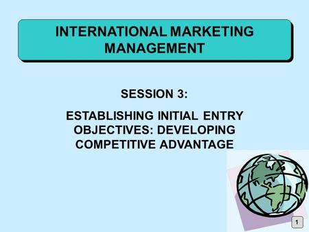 INTERNATIONAL MARKETING MANAGEMENT SESSION 3: ESTABLISHING INITIAL ENTRY OBJECTIVES: DEVELOPING COMPETITIVE ADVANTAGE 1.