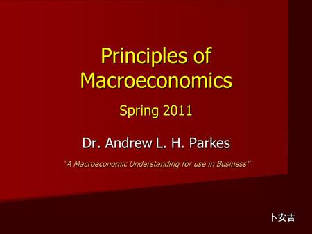 Principles of Macroeconomics Spring 2011 Dr. Andrew L. H. Parkes “A Macroeconomic Understanding for use in Business” 卜安吉.