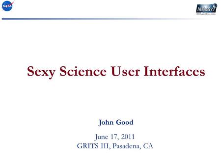 Sexy Science User Interfaces June 17, 2011 GRITS III, Pasadena, CA John Good.