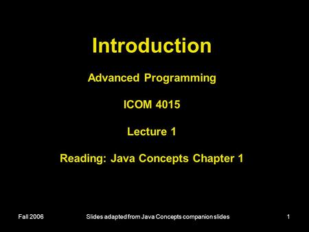 Fall 2006Slides adapted from Java Concepts companion slides1 Introduction Advanced Programming ICOM 4015 Lecture 1 Reading: Java Concepts Chapter 1.