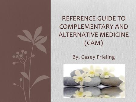 By, Casey Frieling REFERENCE GUIDE TO COMPLEMENTARY AND ALTERNATIVE MEDICINE (CAM)