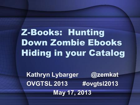 Z-Books: Hunting Down Zombie Ebooks Hiding in your Catalog Kathryn OVGTSL 2013#ovgtsl2013 May 17, 2013.