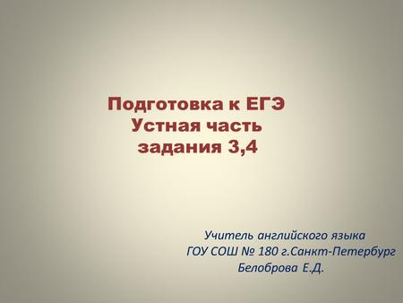 Подготовка к ЕГЭ Устная часть задания 3,4 Учитель английского языка ГОУ СОШ № 180 г.Санкт-Петербург Белоброва Е.Д.