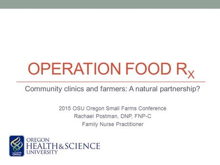 OPERATION FOOD R X Community clinics and farmers: A natural partnership? 2015 OSU Oregon Small Farms Conference Rachael Postman, DNP, FNP-C Family Nurse.