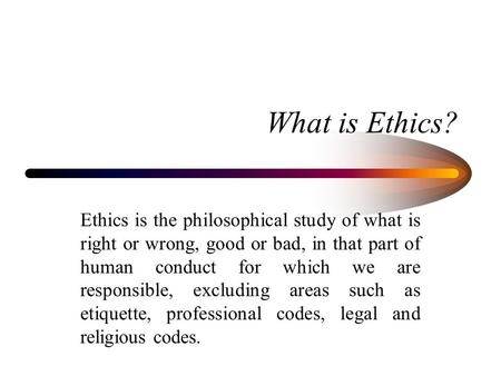 What is Ethics? Ethics is the philosophical study of what is right or wrong, good or bad, in that part of human conduct for which we are responsible, excluding.