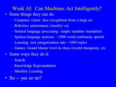 Weak AI: Can Machines Act Intelligently? Some things they can do: –Computer vision: face recognition from a large set –Robotics: autonomous (mostly) car.