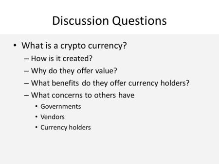 Discussion Questions What is a crypto currency? – How is it created? – Why do they offer value? – What benefits do they offer currency holders? – What.