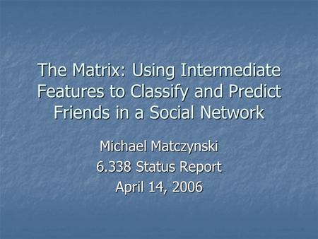 The Matrix: Using Intermediate Features to Classify and Predict Friends in a Social Network Michael Matczynski 6.338 Status Report April 14, 2006.