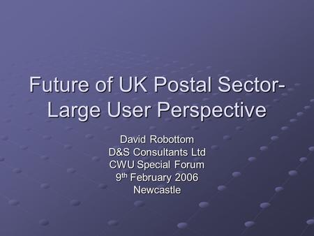 Future of UK Postal Sector- Large User Perspective David Robottom D&S Consultants Ltd CWU Special Forum 9 th February 2006 Newcastle.