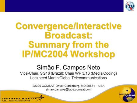 Convergence/Interactive Broadcast: Summary from the IP/MC2004 Workshop Simão F. Campos Neto Vice-Chair, SG16 (Brazil); Chair WP 3/16 (Media Coding) Lockheed.