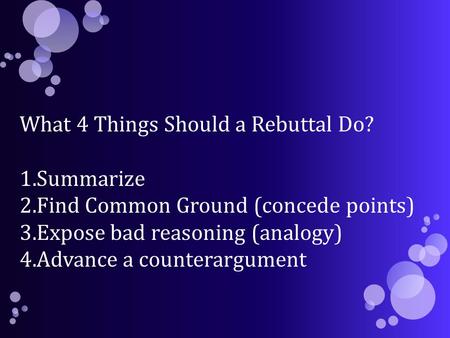 What 4 Things Should a Rebuttal Do? 1.Summarize 2.Find Common Ground (concede points) 3.Expose bad reasoning (analogy) 4.Advance a counterargument.