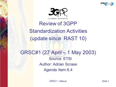 GRSC1 - OttawaSlide 1 Review of 3GPP Standardization Activities (update since RAST 10) GRSC#1 (27 April – 1 May 2003) Source: ETSI Author: Adrian Scrase.