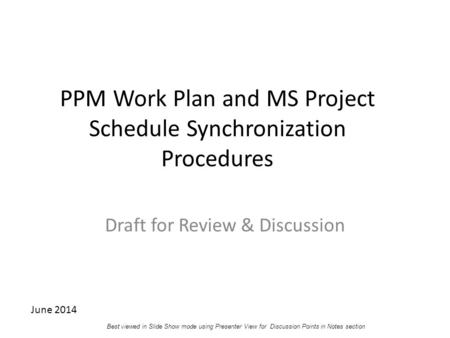 PPM Work Plan and MS Project Schedule Synchronization Procedures Draft for Review & Discussion June 2014 Best viewed in Slide Show mode using Presenter.