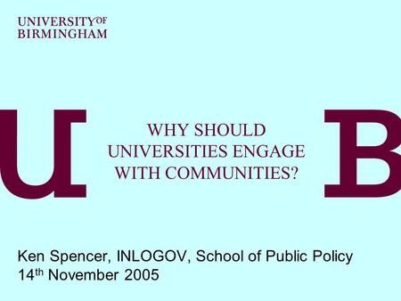 WHY SHOULD UNIVERSITIES ENGAGE WITH COMMUNITIES? Ken Spencer, INLOGOV, School of Public Policy 14 th November 2005.