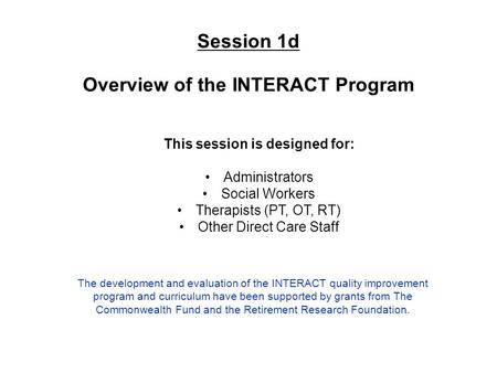 Session 1d Overview of the INTERACT Program This session is designed for: Administrators Social Workers Therapists (PT, OT, RT) Other Direct Care Staff.