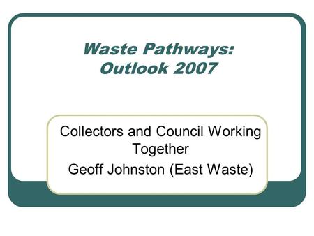 Waste Pathways: Outlook 2007 Collectors and Council Working Together Geoff Johnston (East Waste)