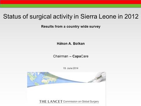 Status of surgical activity in Sierra Leone in 2012 Results from a country wide survey Håkon A. Bolkan Chairman – CapaCare 19. June 2014.