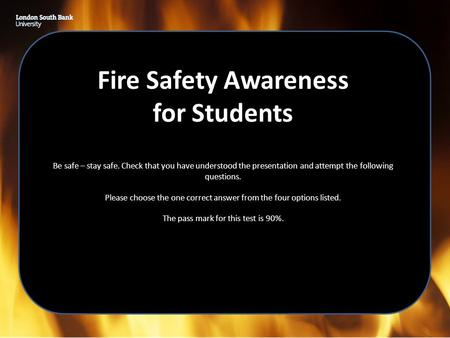 Fire Safety Awareness for Students Be safe – stay safe. Check that you have understood the presentation and attempt the following questions. Please choose.