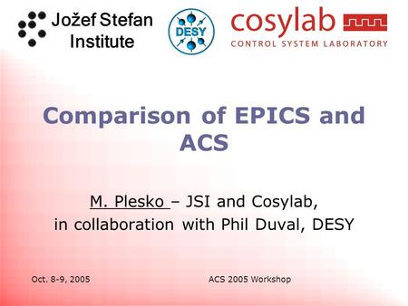 Jožef Stefan Institute Oct. 8-9, 2005ACS 2005 Workshop Comparison of EPICS and ACS M. Plesko – JSI and Cosylab, in collaboration with Phil Duval, DESY.