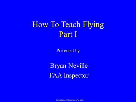 Downloaded from www.avhf.com How To Teach Flying Part I Presented by Bryan Neville FAA Inspector.