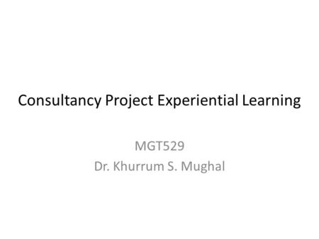 Consultancy Project Experiential Learning MGT529 Dr. Khurrum S. Mughal.