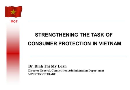 MOT Dr. Dinh Thi My Loan Director General, Competition Administration Department MINISTRY OF TRADE STRENGTHENING THE TASK OF CONSUMER PROTECTION IN VIETNAM.