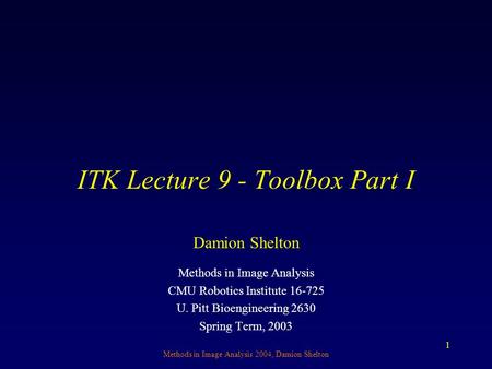 Methods in Image Analysis 2004, Damion Shelton 1 ITK Lecture 9 - Toolbox Part I Methods in Image Analysis CMU Robotics Institute 16-725 U. Pitt Bioengineering.