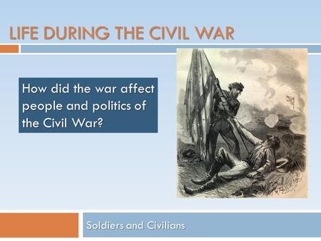 LIFE DURING THE CIVIL WAR Soldiers and Civilians How did the war affect people and politics of the Civil War?