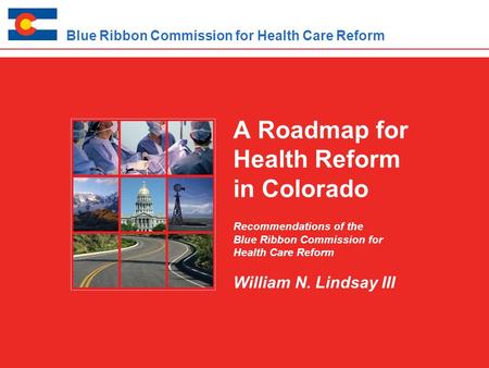 A Roadmap for Health Reform in Colorado Recommendations of the Blue Ribbon Commission for Health Care Reform William N. Lindsay III Blue Ribbon Commission.