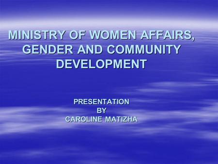 MINISTRY OF WOMEN AFFAIRS, GENDER AND COMMUNITY DEVELOPMENT PRESENTATION BY CAROLINE MATIZHA.