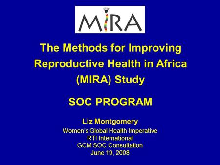 The Methods for Improving Reproductive Health in Africa (MIRA) Study SOC PROGRAM Liz Montgomery Women’s Global Health Imperative RTI International GCM.