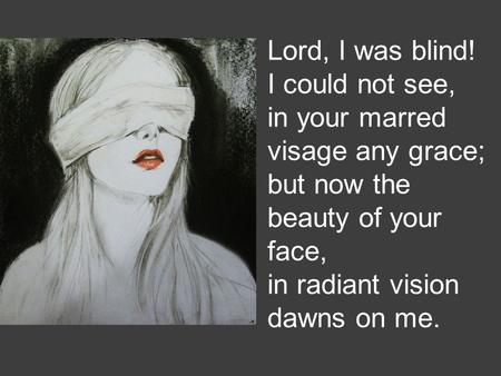 Lord, I was blind! I could not see, in your marred visage any grace; but now the beauty of your face, in radiant vision dawns on me.