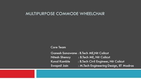 MULTIPURPOSE COMMODE WHEELCHAIR Ganesh Sonawane : B.Tech ME,Nit Calicut Nitesh Shenoy : B.Tech ME, Nit Calicut Kunal Kamble : B.Tech Civil Engineer, Nit.