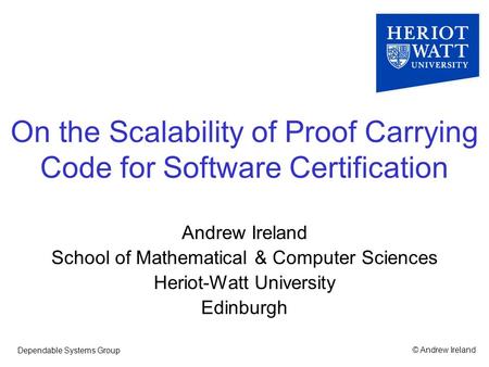 © Andrew IrelandDependable Systems Group On the Scalability of Proof Carrying Code for Software Certification Andrew Ireland School of Mathematical & Computer.