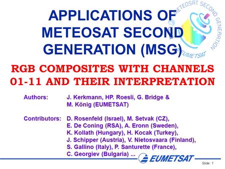 Slide: 1 APPLICATIONS OF METEOSAT SECOND GENERATION (MSG) RGB COMPOSITES WITH CHANNELS 01-11 AND THEIR INTERPRETATION Authors:J. Kerkmann, HP. Roesli,