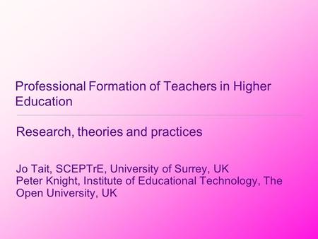 Professional Formation of Teachers in Higher Education Research, theories and practices Jo Tait, SCEPTrE, University of Surrey, UK Peter Knight, Institute.