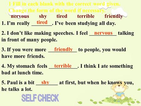 1 Fill in each blank with the correct word given. Change the form of the word if necessary. nervous shy tired terrible friendly 1. I’m really. I’ve been.