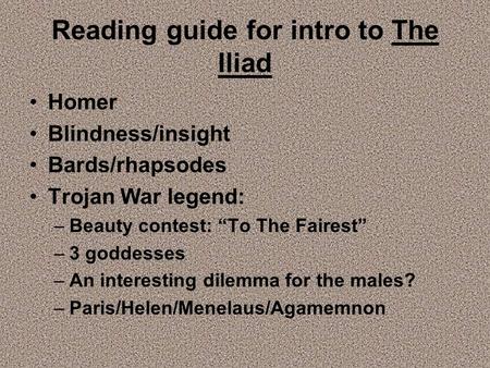 Reading guide for intro to The Iliad Homer Blindness/insight Bards/rhapsodes Trojan War legend: –Beauty contest: “To The Fairest” –3 goddesses –An interesting.