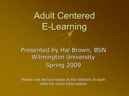 Adult Centered E-Learning Presented by Hal Brown, BSN Wilmington University Spring 2009 Please see lecture notes at the bottom of each slide for more information.