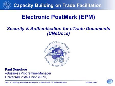 1 UNECE Capacity Building Workshop on Trade Facilitation Implementation: October 2004 Electronic PostMark (EPM) Security & Authentication for eTrade Documents.