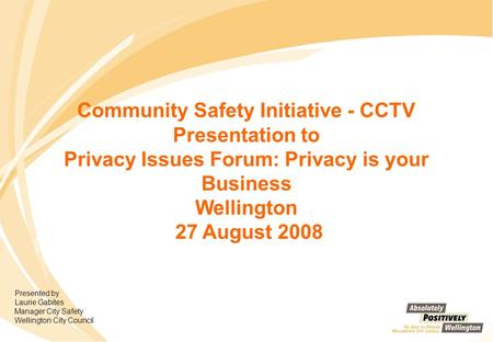 Community Safety Initiative - CCTV Presentation to Privacy Issues Forum: Privacy is your Business Wellington 27 August 2008 Presented by Laurie Gabites.